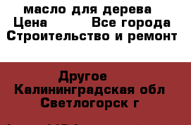 масло для дерева › Цена ­ 200 - Все города Строительство и ремонт » Другое   . Калининградская обл.,Светлогорск г.